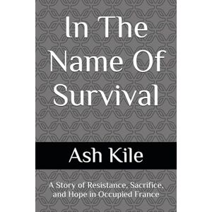Kile, Ash Anthony In The Name Of Survival: A Story of Resistance, Sacrifice, and Hope in Occupied France Kile, Ash Anthony In The Name Of Survival: A Story of Resistance, Sacrifice, and Hope in Occupied France