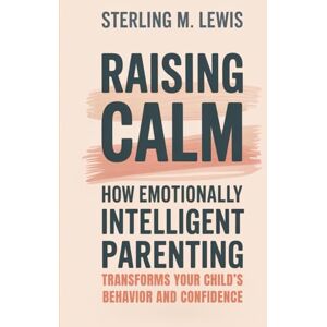 M. Lewis, Sterling Raising Calm: How Emotionally Intelligent Parenting Transforms Your Child’s Behavior and Confidence M. Lewis, Sterling Raising Calm: How Emotionally Intelligent Parenting Transforms Your Child’s Behavior and Confidence
