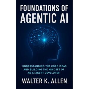K. ALLEN, WALTER FOUNDATIONS OF AGENTIC AI: UNDERSTANDING THE CORE IDEAS AND BUILDING THE MINDSET OF AN AI AGENT DEVELOPER: 1 K. ALLEN, WALTER FOUNDATIONS OF AGENTIC AI: UNDERSTANDING THE CORE IDEAS AND BUILDING THE MINDSET OF AN AI AGENT DEVELOPER: 1
