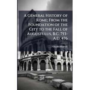 Merivale, Charles 1808-1893 A General History of Rome; From the Foundation of the City to the Fall of Augustulus, B.C. 753-A.D. 476 Merivale, Charles 1808-1893 A General History of Rome; From the Foundation of the City to the Fall of Augustulus, B.C. 753-A.D. 476
