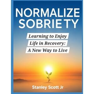 Scott NORMALIZE SOBRIETY: Learning to Enjoy Life in Recovery: A New Way to Live Scott NORMALIZE SOBRIETY: Learning to Enjoy Life in Recovery: A New Way to Live