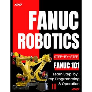 Clayton Press, Phillip Fanuc Robotics 101: Learn Step-by-Step Programming & Operation Clayton Press, Phillip Fanuc Robotics 101: Learn Step-by-Step Programming & Operation