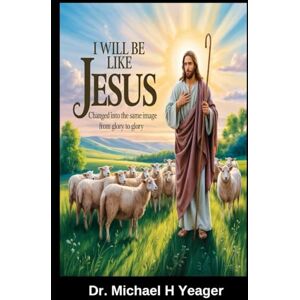 Yeager, Dr. Michael H I Will Be Like Jesus: Changed into the Same Image from Glory to Glory Yeager, Dr. Michael H I Will Be Like Jesus: Changed into the Same Image from Glory to Glory