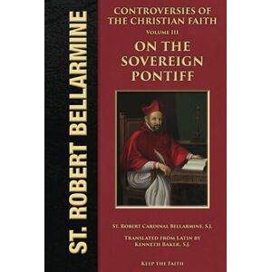 Bellarmine S.J., Robert Cardinal Controversies of the Christian Faith: The Third General Controversy On the Sovereign Pontiff Bellarmine S.J., Robert Cardinal Controversies of the Christian Faith: The Third General Controversy On the Sovereign Pontiff
