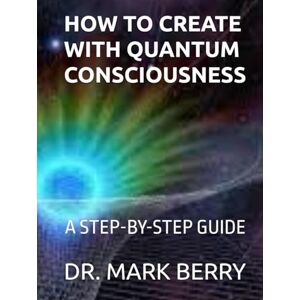 BERRY, DR. MARK HOW TO CREATE WITH QUANTUM CONSCIOUSNESS: A STEP-BY-STEP GUIDE BERRY, DR. MARK HOW TO CREATE WITH QUANTUM CONSCIOUSNESS: A STEP-BY-STEP GUIDE