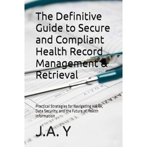 Y, J.A. The Definitive Guide to Secure and Compliant Health Record Management & Retrieval: Practical Strategies for Navigating HIPAA, Data Security, and the Future of Health Information Y, J.A. The Definitive Guide to Secure and Compliant Health Record Management & Retrieval: Practical Strategies for Navigating HIPAA, Data Security, and the Future of Health Information