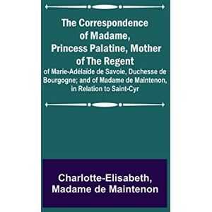 Charlotte-Elisabeth The Correspondence of Madame, Princess Palatine, Mother of the Regent; of Marie-Adélaïde de Savoie, Duchesse de Bourgogne; and of Madame de Maintenon, in Relation to Saint-Cyr Charlotte-Elisabeth The Correspondence of Madame, Princess Palatine, Mother of the Regent; of Marie-Adélaïde de Savoie, Duchesse de Bourgogne; and of Madame de Maintenon, in Relation to Saint-Cyr