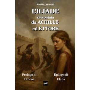 Lattarulo, Aroldo L'Iliade, raccontata da Achille ed Ettore: con Prologo di Omero ed Epilogo di Elena Lattarulo, Aroldo L'Iliade, raccontata da Achille ed Ettore: con Prologo di Omero ed Epilogo di Elena