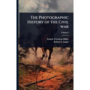 Miller, Francis Trevelyan The Photographic History of the Civil war Miller, Francis Trevelyan The Photographic History of the Civil war