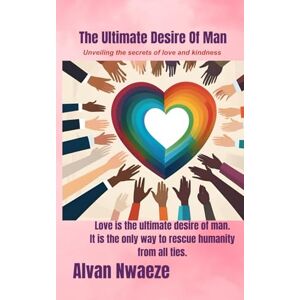Nwaeze, Mr. Alvan The Ultimate Desire Of Man: Unveiling the Secrets of Love and kindness Nwaeze, Mr. Alvan The Ultimate Desire Of Man: Unveiling the Secrets of Love and kindness