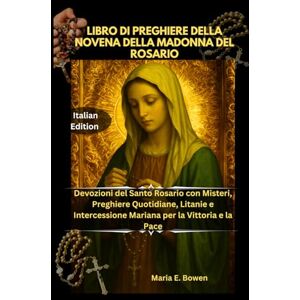 E. Bowen, Maria LIBRO DI PREGHIERE DELLA NOVENA DELLA MADONNA DEL ROSARIO: Devozioni del Santo Rosario con Misteri, Preghiere Quotidiane, Litanie e Intercessione Mariana per la Vittoria e la Pace E. Bowen, Maria LIBRO DI PREGHIERE DELLA NOVENA DELLA MADONNA DEL ROSARIO: Devozioni del Santo Rosario con Misteri, Preghiere Quotidiane, Litanie e Intercessione Mariana per la Vittoria e la Pace