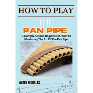 MORALES, AYDEN HOW TO PLAY THE PAN PIPE: A Comprehensive Beginner's Guide To Mastering The Art Of The Pan Pipe MORALES, AYDEN HOW TO PLAY THE PAN PIPE: A Comprehensive Beginner's Guide To Mastering The Art Of The Pan Pipe