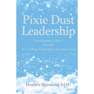 Bjornberg Ed.D., Heather Pixie Dust Leadership: Transforming Leaders Through Storytelling, Inspiration, and Innovation Bjornberg Ed.D., Heather Pixie Dust Leadership: Transforming Leaders Through Storytelling, Inspiration, and Innovation