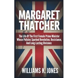 Jones, Williams K. Margaret Thatcher: The Life Of The First Female Prime Minister Whose Policies Sparked Revolution, Resistance, And Long-Lasting Divisions Jones, Williams K. Margaret Thatcher: The Life Of The First Female Prime Minister Whose Policies Sparked Revolution, Resistance, And Long-Lasting Divisions