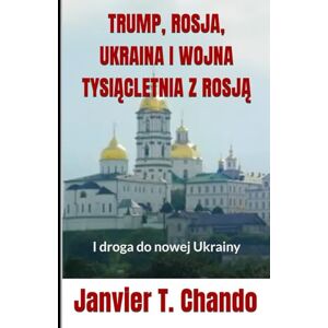 T. Chando, Janvier TRUMP, ROSJA, UKRAINA I WOJNA TYSIĄCLETNIA Z ROSJĄ: I droga do nowej Ukrainy T. Chando, Janvier TRUMP, ROSJA, UKRAINA I WOJNA TYSIĄCLETNIA Z ROSJĄ: I droga do nowej Ukrainy