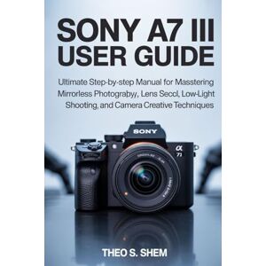 Shem, Theo S. SONY A7 III USER GUIDE: Ultimate Step-by-Step Manual for Mastering Mirrorless Photography, Lens Selection, Autofocus, Low-Light Shooting, and Camera Creative Techniques Shem, Theo S. SONY A7 III USER GUIDE: Ultimate Step-by-Step Manual for Mastering Mirrorless Photography, Lens Selection, Autofocus, Low-Light Shooting, and Camera Creative Techniques