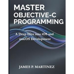 Martinez, James P. Master Objective-C Programming: A Deep Dive into iOS and macOS Development: 11 (Tech Essential Guides for Beginners and Experts) Martinez, James P. Master Objective-C Programming: A Deep Dive into iOS and macOS Development: 11 (Tech Essential Guides for Beginners and Experts)