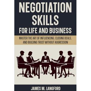 M. Langford, James Negotiation Skills for Life and Business: Master the Art of Influencing, Closing Deals, and Building Trust Without Aggression M. Langford, James Negotiation Skills for Life and Business: Master the Art of Influencing, Closing Deals, and Building Trust Without Aggression