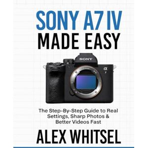 Whitsel, Alex Sony A7 IV Made Easy: The Step-By-Step Guide to Real Settings, Sharp Photos & Better Videos Fast Whitsel, Alex Sony A7 IV Made Easy: The Step-By-Step Guide to Real Settings, Sharp Photos & Better Videos Fast