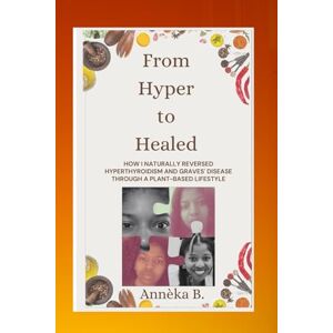 B., Annèka From Hyper to Healed: HOW I NATURALLY REVERSED HYPERTHYROIDISM AND GRAVES' DISEASE THROUGH A PLANT-BASED LIFESTYLE B., Annèka From Hyper to Healed: HOW I NATURALLY REVERSED HYPERTHYROIDISM AND GRAVES' DISEASE THROUGH A PLANT-BASED LIFESTYLE