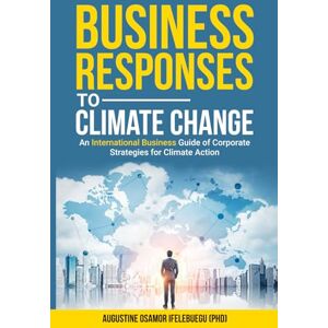 Ifelebuegu PhD, Prof Augustine Osamor Business Responses to Climate Change: An International Business Guide of Corporate Strategies for Climate Action Ifelebuegu PhD, Prof Augustine Osamor Business Responses to Climate Change: An International Business Guide of Corporate Strategies for Climate Action
