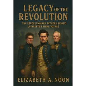 Noon, Elizabeth A. Legacy of the Revolution: The Revolutionary Fathers Behind Lafayette’s Final Voyage Noon, Elizabeth A. Legacy of the Revolution: The Revolutionary Fathers Behind Lafayette’s Final Voyage