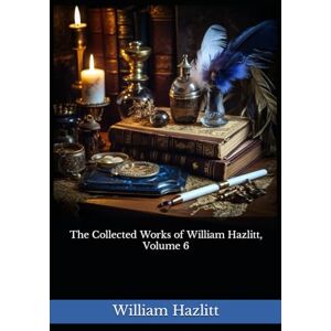 Hazlitt, William The Collected Works of William Hazlitt, Volume 6: The 1902 Literary Essay Collection Classic Hazlitt, William The Collected Works of William Hazlitt, Volume 6: The 1902 Literary Essay Collection Classic