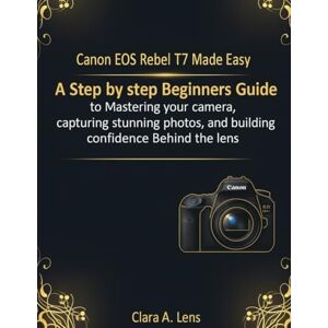 Lens, Clara A. Canon EOS Rebel T7 Made Easy: A step by step Beginners Guide to Mastering your camera, capturing stunning photos, and building confidence Behind the lens Lens, Clara A. Canon EOS Rebel T7 Made Easy: A step by step Beginners Guide to Mastering your camera, capturing stunning photos, and building confidence Behind the lens