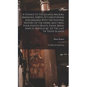 Sloane, Hans A Voyage To The Islands Madera, Barbados, Nieves, St Christophers And Jamaica With The Natural History Of The Herbs, And Trees, Four-footed Beasts, ... Of Those Islands: To Which Is Prefix'd An Sloane, Hans A Voyage To The Islands Madera, Barbados, Nieves, St Christophers And Jamaica With The Natural History Of The Herbs, And Trees, Four-footed Beasts, ... Of Those Islands: To Which Is Prefix'd An