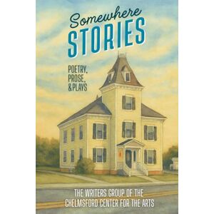 Chelmsford Center for the Arts, The Writers Group of the Somewhere Stories: A Collection of Poetry, Prose, and Plays Chelmsford Center for the Arts, The Writers Group of the Somewhere Stories: A Collection of Poetry, Prose, and Plays