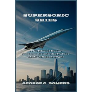 Somers, George C Supersonic Skies: The Rise of Boom Supersonic and the Future of High-Speed Flight Somers, George C Supersonic Skies: The Rise of Boom Supersonic and the Future of High-Speed Flight