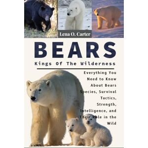 Carter, Lena O Bears: Kings Of The Wilderness: Everything You Need To Know About Bears Species, Survival Tactics, Strength, Intelligence, And Their Role In The Wild Carter, Lena O Bears: Kings Of The Wilderness: Everything You Need To Know About Bears Species, Survival Tactics, Strength, Intelligence, And Their Role In The Wild