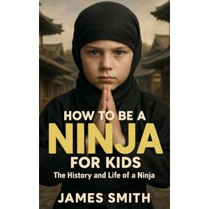 Smith, James How to Be a Ninja For Kids: The History and Life of a Ninja Smith, James How to Be a Ninja For Kids: The History and Life of a Ninja