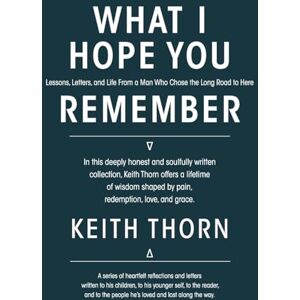 Thorn, Keith What I Hope You Remember: Lessons, Letters, and Life From a Man Who Chose the Long Road to Here Thorn, Keith What I Hope You Remember: Lessons, Letters, and Life From a Man Who Chose the Long Road to Here