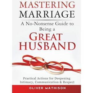 Mathison, Oliver Mastering Marriage: A No-Nonsense Guide to Being a Great Husband: Practical Actions for Deepening Intimacy, Communication & Respect Mathison, Oliver Mastering Marriage: A No-Nonsense Guide to Being a Great Husband: Practical Actions for Deepening Intimacy, Communication & Respect