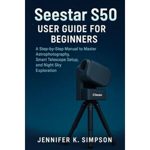 Simpson, Jennifer K. ZWO Seestar S50 User Guide for Beginners: A Step-by-Step Manual to Master Astrophotography, Smart Telescope Setup, and Night Sky Exploration Simpson, Jennifer K. ZWO Seestar S50 User Guide for Beginners: A Step-by-Step Manual to Master Astrophotography, Smart Telescope Setup, and Night Sky Exploration