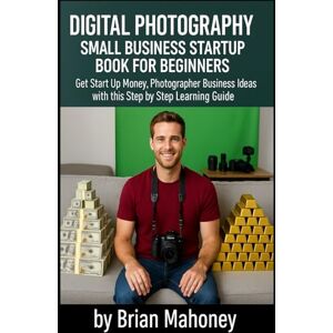 Mahoney, Brian Digital Photography Small Business Startup Book for Beginners: Get Start Up Money, Photographer Business Ideas with this Step by Step Learning Guide Mahoney, Brian Digital Photography Small Business Startup Book for Beginners: Get Start Up Money, Photographer Business Ideas with this Step by Step Learning Guide
