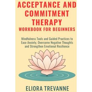 Trevanne, Eliora Acceptance and Commitment Therapy Workbook for Beginners: Mindfulness Tools and Guided Practices to Ease Anxiety, Overcome Negative Thoughts and Strengthen Emotional Resilience Trevanne, Eliora Acceptance and Commitment Therapy Workbook for Beginners: Mindfulness Tools and Guided Practices to Ease Anxiety, Overcome Negative Thoughts and Strengthen Emotional Resilience