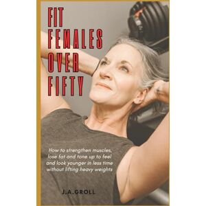 Groll, J.A. Fit Females Over Fifty: How to strengthen muscles, lose fat and tone up to feel and look younger in less time without lifting heavy weights Groll, J.A. Fit Females Over Fifty: How to strengthen muscles, lose fat and tone up to feel and look younger in less time without lifting heavy weights