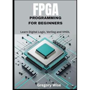 Wise, Gregory FPGA Programming for Beginners: Learn Digital Logic, Verilog and VHDL Step by Step with Hands-On Projects for Students, Hobbyists, and Makers Wise, Gregory FPGA Programming for Beginners: Learn Digital Logic, Verilog and VHDL Step by Step with Hands-On Projects for Students, Hobbyists, and Makers