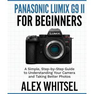 Whitsel, Alex Panasonic Lumix G9 II for Beginners: A Simple, Step-by-Step Guide to Understanding Your Camera and Taking Better Photos Whitsel, Alex Panasonic Lumix G9 II for Beginners: A Simple, Step-by-Step Guide to Understanding Your Camera and Taking Better Photos