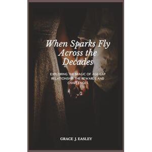 Easley, Grace J When Sparks Fly Across the Decades: Exploring the Magic of Age-Gap Relationships: Navigating the Rewards and Challenges Easley, Grace J When Sparks Fly Across the Decades: Exploring the Magic of Age-Gap Relationships: Navigating the Rewards and Challenges