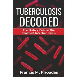 Rhoades, Francis M. Tuberculosis Decoded: The History Behind Our Deadliest Infection Crisis Rhoades, Francis M. Tuberculosis Decoded: The History Behind Our Deadliest Infection Crisis