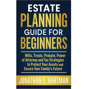 Hartman, Jonathan E. Estate Planning Guide for Beginners: Wills, Trusts, Probate, Power of Attorney, and Tax Strategies to Protect Your Assets and Secure Your Family’s Future Hartman, Jonathan E. Estate Planning Guide for Beginners: Wills, Trusts, Probate, Power of Attorney, and Tax Strategies to Protect Your Assets and Secure Your Family’s Future