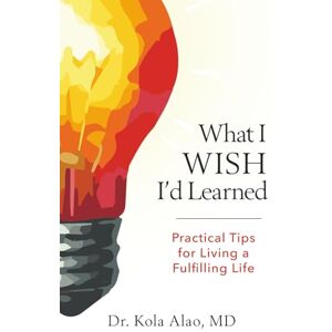 Alao MD, Dr Kola What I Wish I'd Learned: Practical Changes to Living Life to the Fullest Alao MD, Dr Kola What I Wish I'd Learned: Practical Changes to Living Life to the Fullest