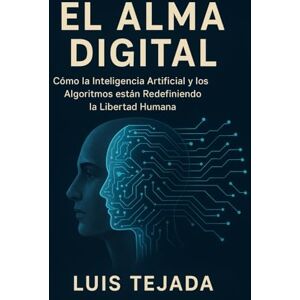 Tejada, Luis El Alma Digital: Cómo la Inteligencia Artificial y los Algoritmos están Redefiniendo la Libertad Humana Tejada, Luis El Alma Digital: Cómo la Inteligencia Artificial y los Algoritmos están Redefiniendo la Libertad Humana