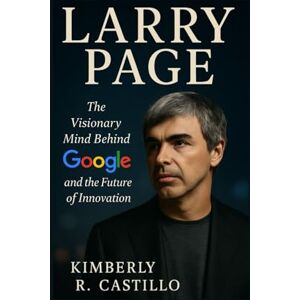 R. Castillo, Kimberly LARRY PAGE: The Visionary Mind Behind Google and the Future of Innovation R. Castillo, Kimberly LARRY PAGE: The Visionary Mind Behind Google and the Future of Innovation