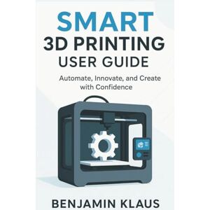 Klaus, Benjamin Smart 3D Printing User Guide: Automate, Innovate, and Create with Confidence Klaus, Benjamin Smart 3D Printing User Guide: Automate, Innovate, and Create with Confidence
