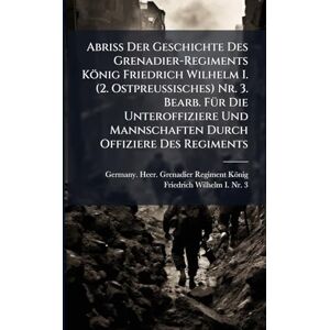 Abriss Der Geschichte Des Grenadier-Regiments König Friedrich Wilhelm I. (2. Ostpreussisches) Nr. 3. Bearb. FÃ1/4r Die Unteroffiziere Und Mannschaften Durch Offiziere Des Regiments Abriss Der Geschichte Des Grenadier-Regiments König Friedrich Wilhelm I. (2. Ostpreussisches) Nr. 3. Bearb. FÃ1/4r Die Unteroffiziere Und Mannschaften Durch Offiziere Des Regiments
