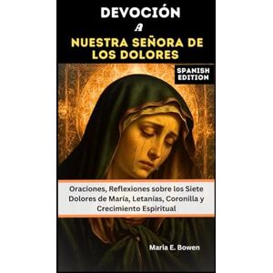 E. Bowen, Maria DEVOCIÓN A NUESTRA SEÑORA DE LOS DOLORES: Oraciones, Reflexiones sobre los Siete Dolores de María, Letanías, Coronilla y Crecimiento Espiritual E. Bowen, Maria DEVOCIÓN A NUESTRA SEÑORA DE LOS DOLORES: Oraciones, Reflexiones sobre los Siete Dolores de María, Letanías, Coronilla y Crecimiento Espiritual